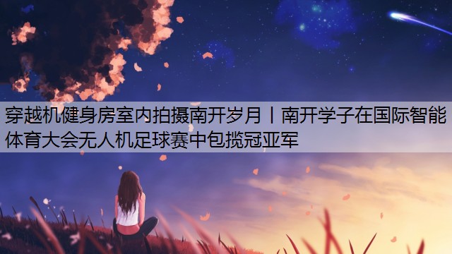 <strong>穿越机健身房室内拍摄南开岁月丨南开学子在国际智能体育大会无人机足球赛中包揽冠亚军</strong>